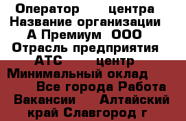 Оператор Call-центра › Название организации ­ А-Премиум, ООО › Отрасль предприятия ­ АТС, call-центр › Минимальный оклад ­ 35 000 - Все города Работа » Вакансии   . Алтайский край,Славгород г.